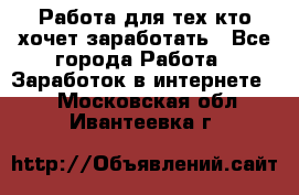 Работа для тех кто хочет заработать - Все города Работа » Заработок в интернете   . Московская обл.,Ивантеевка г.